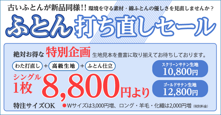 古いふとんが新品同様！！環境を守る素材・綿ふとんの優しさを見直しませんか？
				「ふとん打ち直しセール」絶対お得な特別企画　生地見本を豊富に取り揃えてお待ちしております。　わた打ち直し＋高級生地＋ふとん仕立　
				シングル1枚6,800円より　サテン生地7,800円　スクリーンサテン生地10,800円　スクリーンサテン生地8,800円　ゴールドサテン生地12,800円　
				特注サイズOK　●Wサイズは3,000円増、ロング・羊毛・化繊は2,000円増（税別料金）