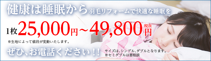 健康は睡眠から　羽毛リフォームで快適な睡眠を　1枚19,800円〜20,000円（税抜）　※生地によって値段が変動いたします。
			ぜひ、お電話下さい！ サイズはシングル・ダブルとなります。※セミダブルは要相談